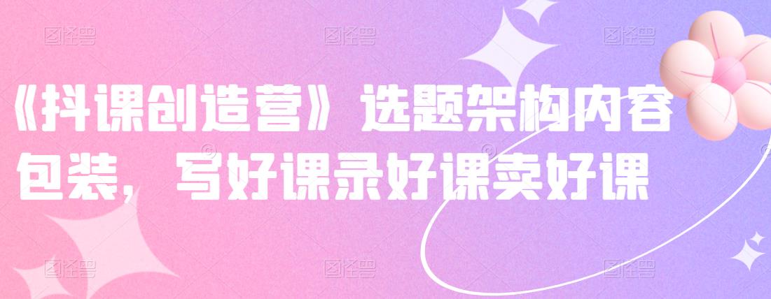 《抖课创造营》选题架构内容包装，写好课录好课卖好课-闪越社