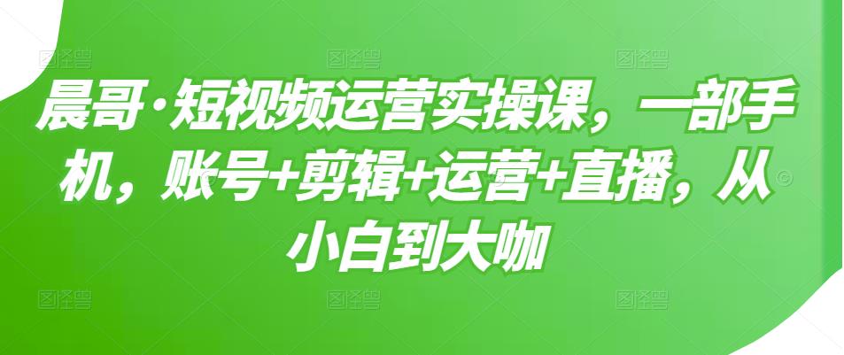 晨哥·短视频运营实操课，一部手机，账号+剪辑+运营+直播，从小白到大咖-闪越社