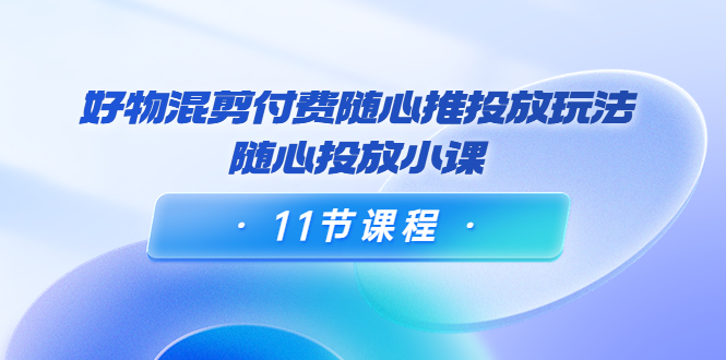 好物混剪付费随心推投放玩法，随心投放小课（11节课程）-闪越社