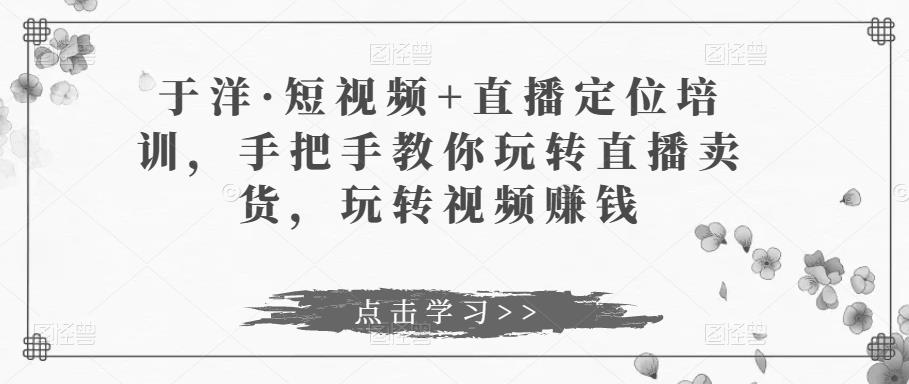 于洋·短视频+直播定位培训，手把手教你玩转直播卖货，玩转视频赚钱-闪越社