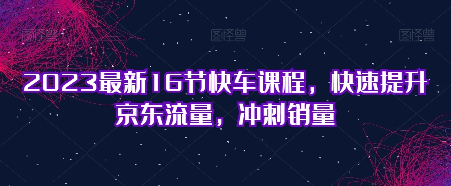 2023最新16节快车课程，快速提升京东流量，冲刺销量-闪越社