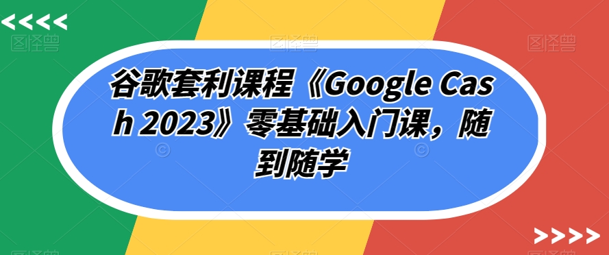 谷歌套利课程《Google Cash 2023》零基础入门课，随到随学-闪越社