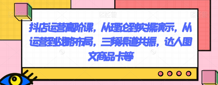 抖店运营高阶课，从理论到实操演示，从运营到战略布局，三频渠道共振，达人图文商品卡等-闪越社
