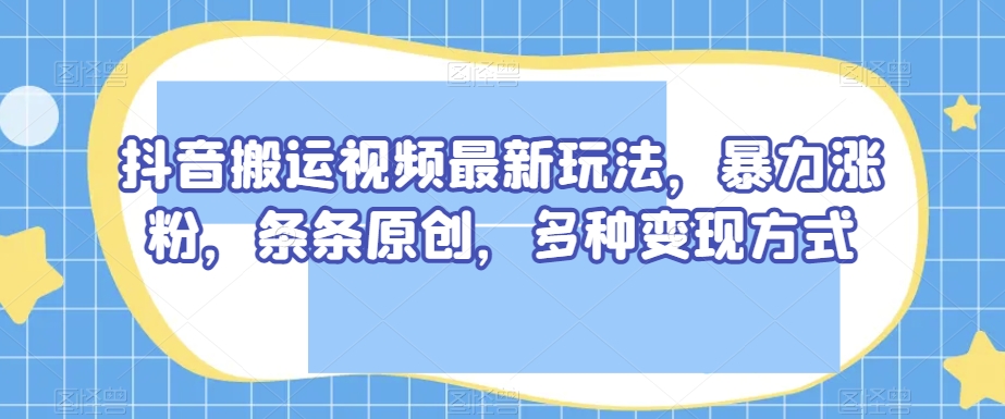 抖音搬运视频最新玩法，暴力涨粉，条条原创，多种变现方式【揭秘】-闪越社