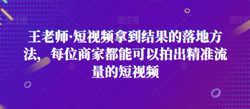 王老师·短视频拿到结果的落地方法，每位商家都能可以拍出精准流量的短视频-闪越社