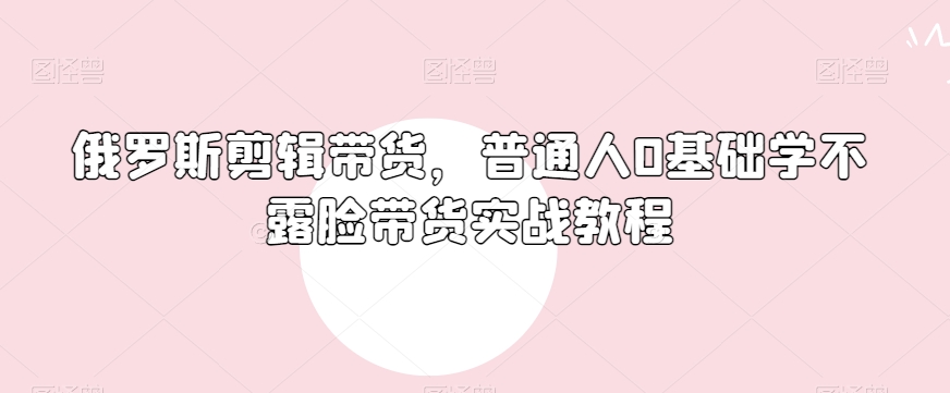 俄罗斯产品剪辑带货，普通人0基础学不露脸带货实战教程-闪越社