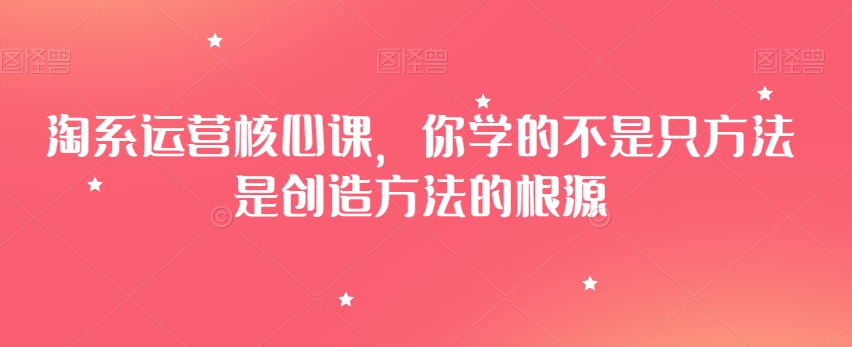 淘系运营核心课，你学的不是只方法是创造方法的根源-闪越社