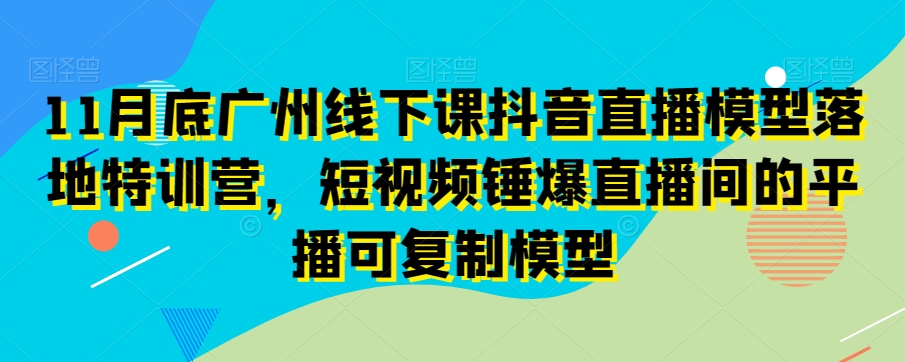 11月底广州线下课抖音直播模型落地特训营，短视频锤爆直播间的平播可复制模型-闪越社