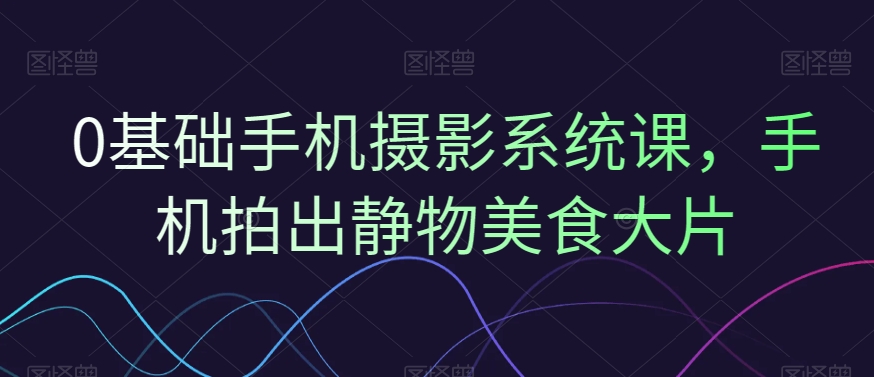 0基础手机摄影系统课，手机拍出静物美食大片-闪越社