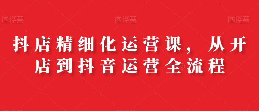 抖店精细化运营课，从开店到抖音运营全流程-闪越社