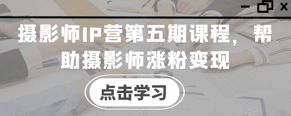 摄影师IP营第五期课程，帮助摄影师涨粉变现-闪越社