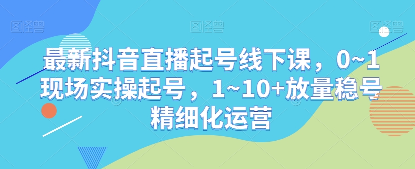 最新抖音直播起号线下课，0~1现场实操起号，1~10+放量稳号精细化运营-闪越社