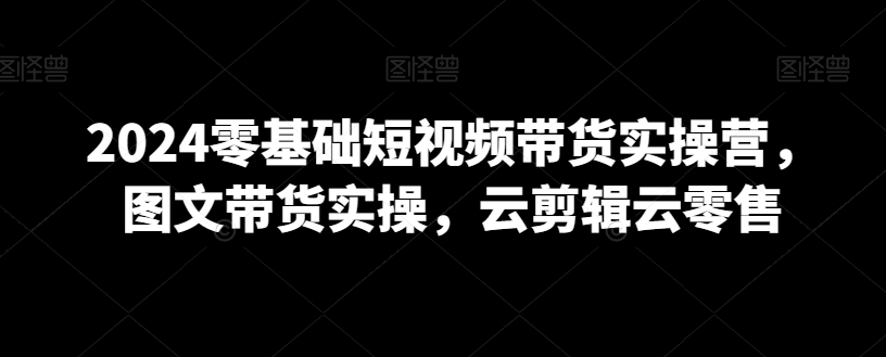 2024零基础短视频带货实操营，图文带货实操，云剪辑云零售-闪越社