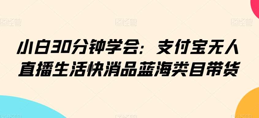 小白30分钟学会：支付宝无人直播生活快消品蓝海类目带货【揭秘】-闪越社