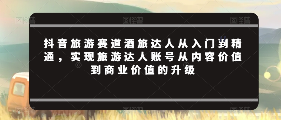 抖音旅游赛道酒旅达人从入门到精通，实现旅游达人账号从内容价值到商业价值的升级-闪越社