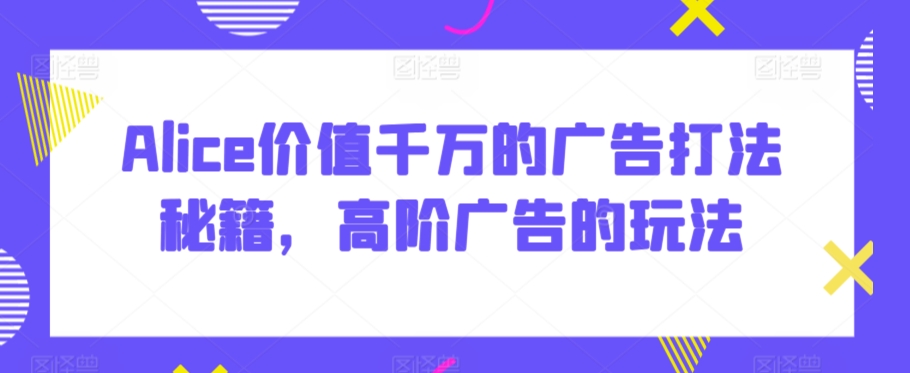 Alice价值千万的广告打法秘籍，高阶广告的玩法-闪越社