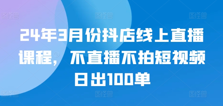 24年3月份抖店线上直播课程，不直播不拍短视频日出100单-闪越社