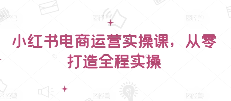 小红书电商运营实操课，​从零打造全程实操-闪越社