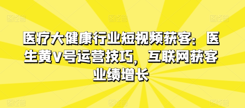 医疗大健康行业短视频获客：医生黄V号运营技巧，互联网获客业绩增长-闪越社