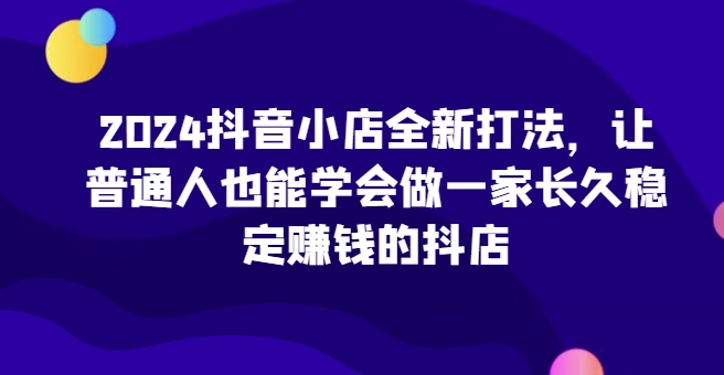 2024抖音小店全新打法，让普通人也能学会做一家长久稳定赚钱的抖店-闪越社