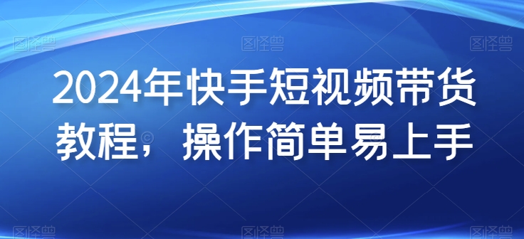 2024年快手短视频带货教程，操作简单易上手-闪越社
