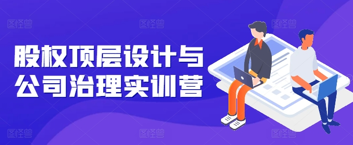 股权顶层设计与公司治理实训营，补全股权短板/守住控制权底线/熟悉4大注册信息/规避3大法律风险-闪越社
