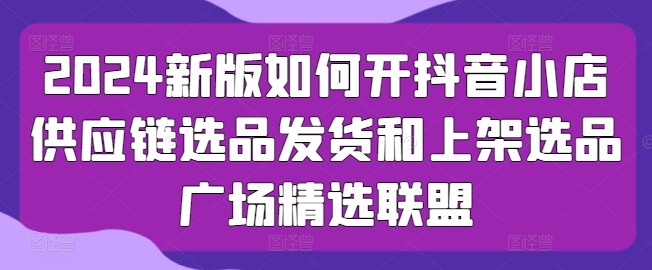 2024新版如何开抖音小店供应链选品发货和上架选品广场精选联盟-闪越社