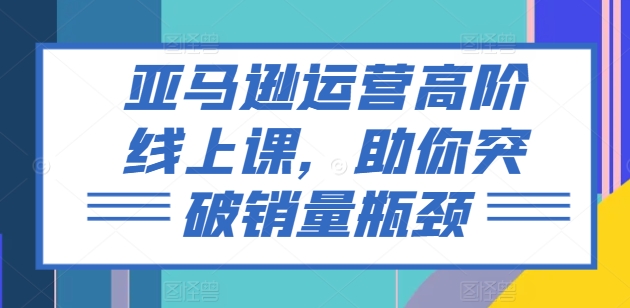 亚马逊运营高阶线上课，助你突破销量瓶颈-闪越社