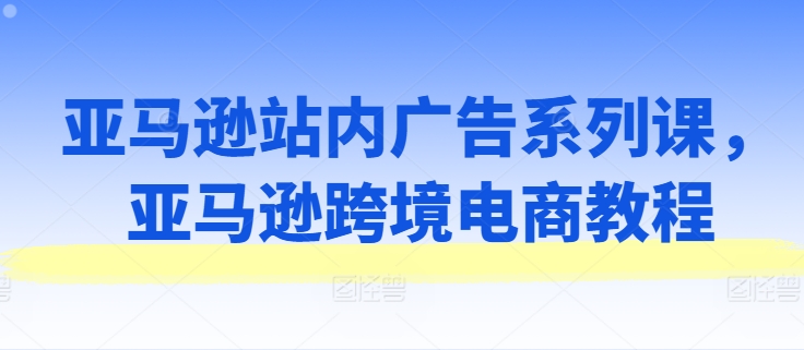 亚马逊站内广告系列课，亚马逊跨境电商教程-闪越社