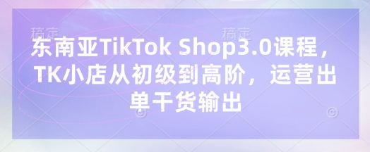 东南亚TikTok Shop3.0课程，TK小店​从初级到高阶，运营出单干货输出-闪越社