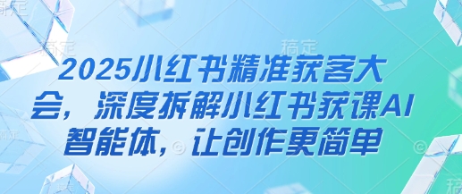 2025小红书精准获客大会，深度拆解小红书获课AI智能体，让创作更简单-闪越社