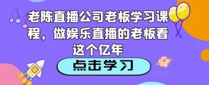 老陈直播公司老板学习课程,做娱乐直播的老板看这个-闪越社