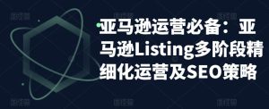 亚马逊运营必备:亚马逊Listing多阶段精细化运营及SEO策略-闪越社