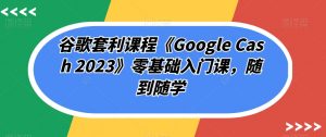 谷歌套利课程《Google Cash 2023》零基础入门课,随到随学-闪越社