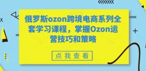 俄罗斯ozon跨境电商系列全套学习课程,掌握Ozon运营技巧和策略-闪越社