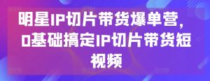 明星IP切片带货爆单营,0基础搞定IP切片带货短视频-闪越社