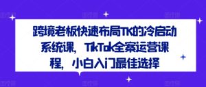 跨境老板快速布局TK的冷启动系统课,TikTok全案运营课程,小白入门最佳选择-闪越社