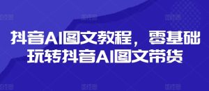 抖音AI图文教程，零基础玩转抖音AI图文带货-闪越社