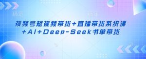 视频号短视频带货+直播带货系统课+AI+Deep-Seek书单带货-闪越社
