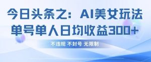 今日头条之AI美女玩法单号单人日均收益3张+,不违规 不封号 无限制-闪越社
